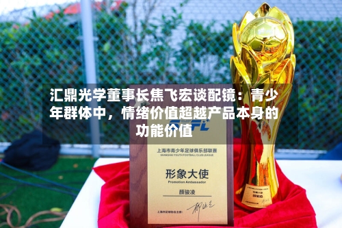 汇鼎光学董事长焦飞宏谈配镜：青少年群体中，情绪价值超越产品本身的功能价值-第2张图片