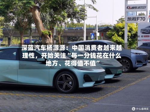 深蓝汽车杨源源：中国消费者越来越理性，开始关注“每一分钱花在什么地方	、花得值不值”-第2张图片