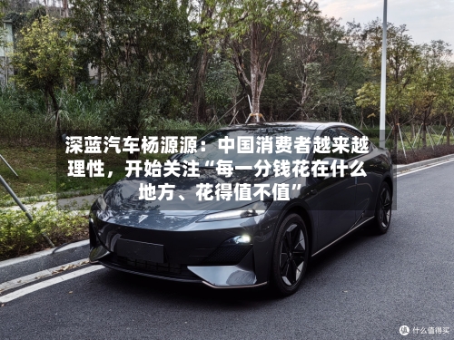 深蓝汽车杨源源：中国消费者越来越理性，开始关注“每一分钱花在什么地方、花得值不值	”-第3张图片