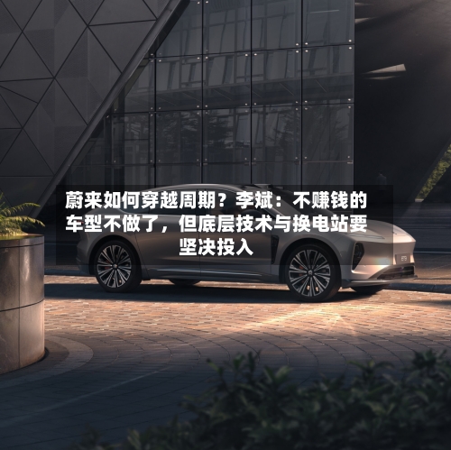 蔚来如何穿越周期？李斌：不赚钱的车型不做了	，但底层技术与换电站要坚决投入-第2张图片