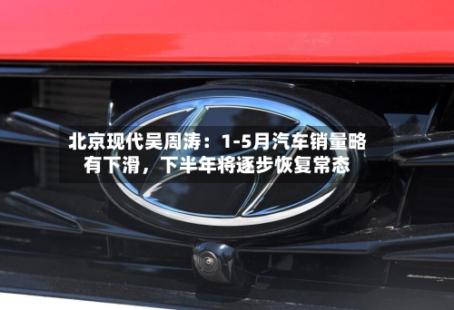 北京现代吴周涛：1-5月汽车销量略有下滑	，下半年将逐步恢复常态-第3张图片