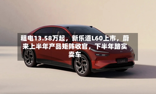租电13.58万起，新乐道L60上市，蔚来上半年产品矩阵收官，下半年踏实卖车