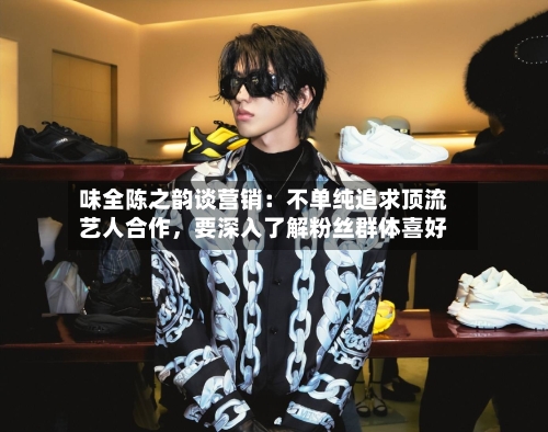 味全陈之韵谈营销：不单纯追求顶流艺人合作	，要深入了解粉丝群体喜好-第3张图片