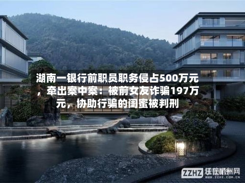 湖南一银行前职员职务侵占500万元，牵出案中案：被前女友诈骗197万元，协助行骗的闺蜜被判刑-第3张图片