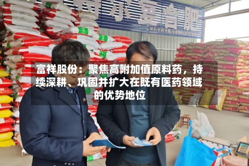 富祥股份：聚焦高附加值原料药	，持续深耕、巩固并扩大在既有医药领域的优势地位-第2张图片