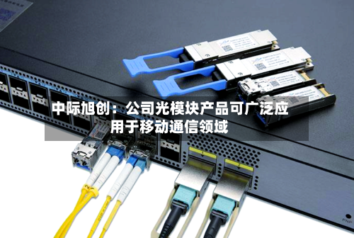 中际旭创：公司光模块产品可广泛应用于移动通信领域-第2张图片