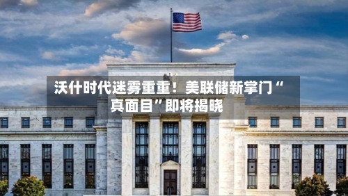 沃什时代迷雾重重！美联储新掌门“真面目”即将揭晓-第2张图片