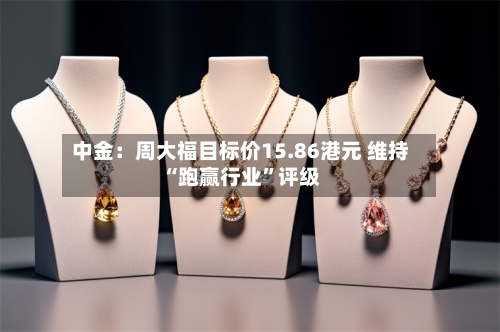 中金：周大福目标价15.86港元 维持“跑赢行业”评级-第3张图片