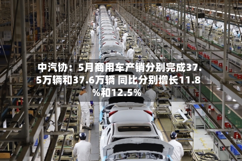 中汽协：5月商用车产销分别完成37.5万辆和37.6万辆 同比分别增长11.8%和12.5%-第2张图片