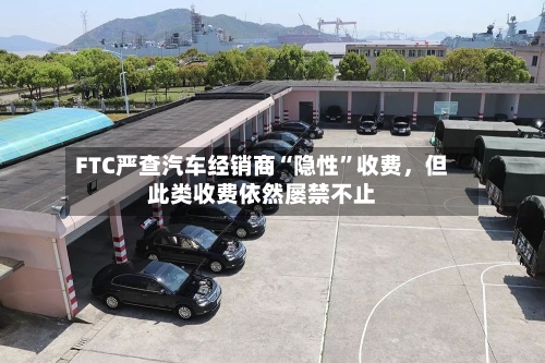 FTC严查汽车经销商“隐性”收费，但此类收费依然屡禁不止-第2张图片