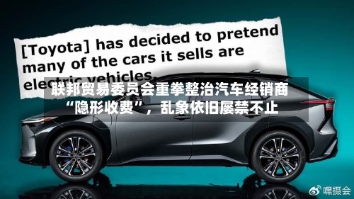 联邦贸易委员会重拳整治汽车经销商“隐形收费	”，乱象依旧屡禁不止-第2张图片