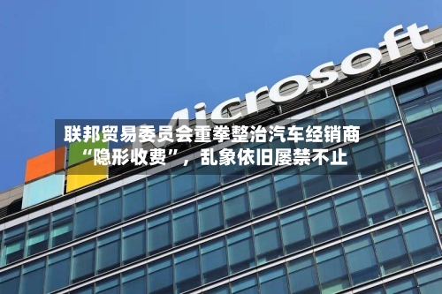 联邦贸易委员会重拳整治汽车经销商“隐形收费”，乱象依旧屡禁不止-第3张图片