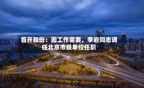 首开股份：因工作需要，李岩同志调任北京市级单位任职