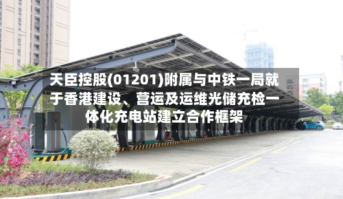 天臣控股(01201)附属与中铁一局就于香港建设、营运及运维光储充检一体化充电站建立合作框架-第2张图片