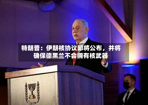 特朗普：伊朗核协议即将公布	，并将确保德黑兰不会拥有核武器-第3张图片