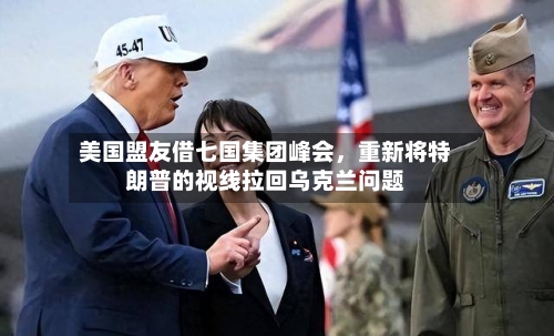 美国盟友借七国集团峰会，重新将特朗普的视线拉回乌克兰问题-第3张图片