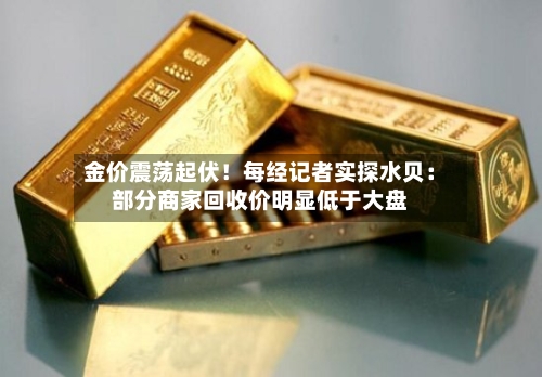 金价震荡起伏！每经记者实探水贝：部分商家回收价明显低于大盘