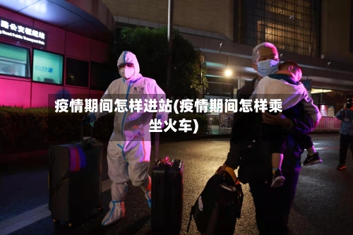 疫情期间怎样进站(疫情期间怎样乘坐火车)
