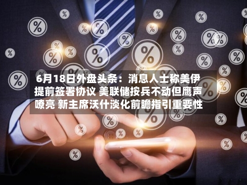 6月18日外盘头条：消息人士称美伊提前签署协议 美联储按兵不动但鹰声嘹亮 新主席沃什淡化前瞻指引重要性