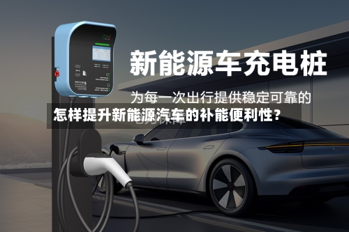 怎样提升新能源汽车的补能便利性？