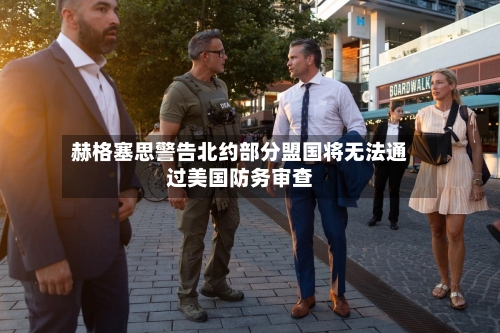 赫格塞思警告北约部分盟国将无法通过美国防务审查-第3张图片
