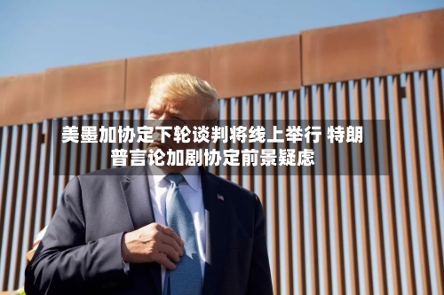 美墨加协定下轮谈判将线上举行 特朗普言论加剧协定前景疑虑
