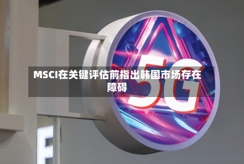 MSCI在关键评估前指出韩国市场存在障碍-第2张图片