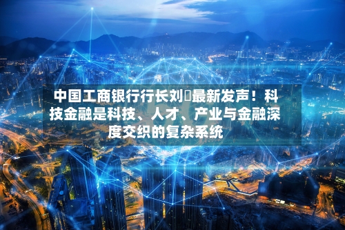 中国工商银行行长刘珺最新发声！科技金融是科技、人才、产业与金融深度交织的复杂系统-第2张图片