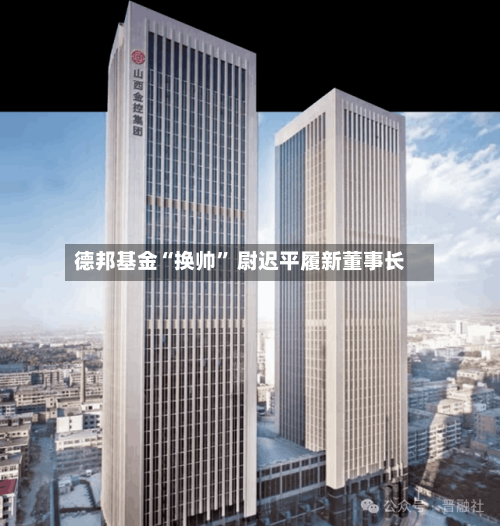 德邦基金“换帅	” 尉迟平履新董事长-第2张图片