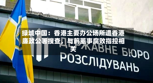 绿城中国：香港主要办公场所遭香港廉政公署搜查，与前董事腐败指控相关