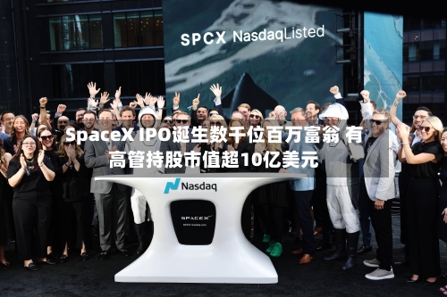 SpaceX IPO诞生数千位百万富翁 有高管持股市值超10亿美元