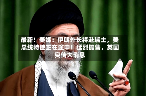 最新！美媒：伊朗外长将赴瑞士，美总统特使正在途中！猛烈抛售，英国突传大消息-第2张图片
