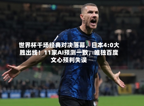世界杯千场经典对决落幕，日本4:0大胜出线！11家AI预测一致，唯独百度文心预判失误