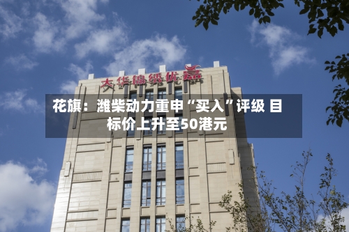 花旗：潍柴动力重申“买入”评级 目标价上升至50港元-第2张图片