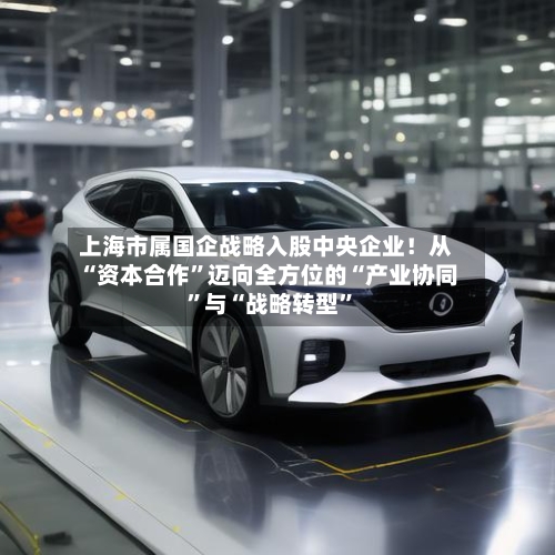 上海市属国企战略入股中央企业！从“资本合作”迈向全方位的“产业协同	”与“战略转型”-第2张图片