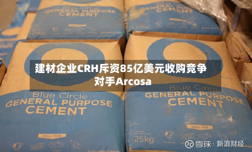 建材企业CRH斥资85亿美元收购竞争对手Arcosa-第2张图片