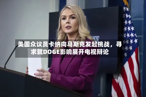 美国众议员卡纳向马斯克发起挑战，寻求就DOGE影响展开电视辩论-第2张图片