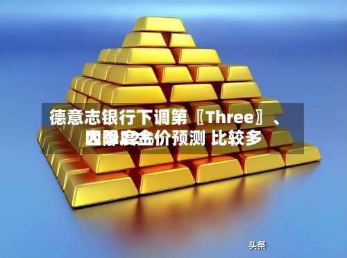 德意志银行下调第〖Three〗、四季度金价预测 比较多大降22%