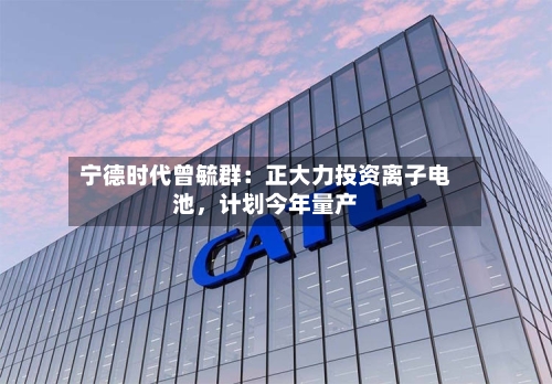 宁德时代曾毓群：正大力投资离子电池，计划今年量产-第3张图片