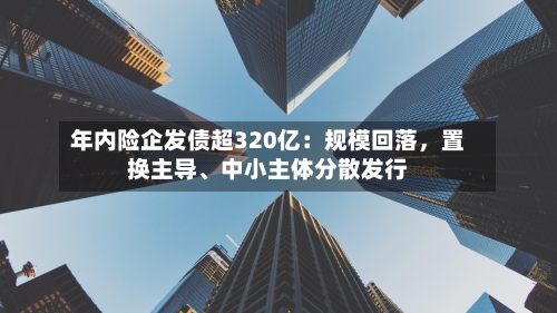 年内险企发债超320亿：规模回落，置换主导、中小主体分散发行