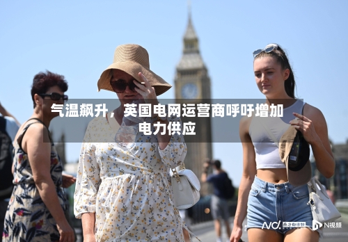 气温飙升	，英国电网运营商呼吁增加电力供应-第3张图片