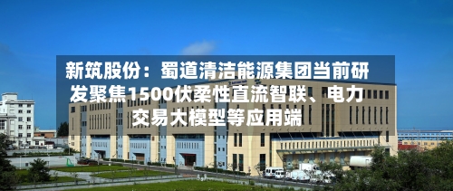 新筑股份：蜀道清洁能源集团当前研发聚焦1500伏柔性直流智联、电力交易大模型等应用端-第3张图片