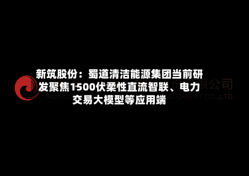 新筑股份：蜀道清洁能源集团当前研发聚焦1500伏柔性直流智联	、电力交易大模型等应用端-第2张图片