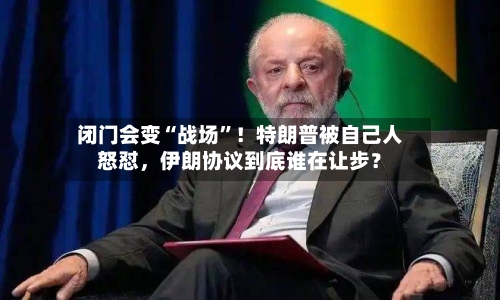 闭门会变“战场	”！特朗普被自己人怒怼，伊朗协议到底谁在让步？-第3张图片