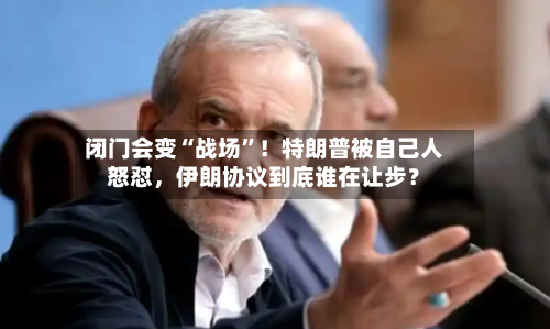 闭门会变“战场”！特朗普被自己人怒怼，伊朗协议到底谁在让步？-第2张图片