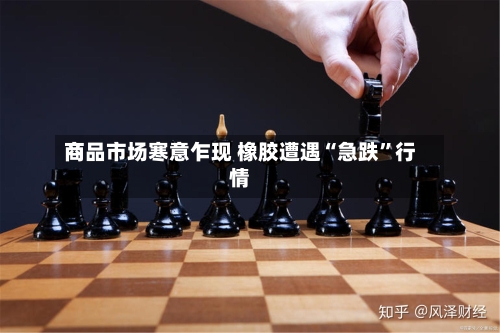 商品市场寒意乍现 橡胶遭遇“急跌	”行情-第2张图片