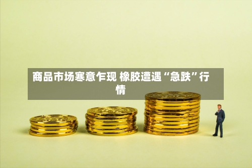 商品市场寒意乍现 橡胶遭遇“急跌”行情