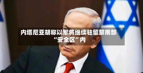 内塔尼亚胡称以军将继续驻留黎南部“安全区”内-第3张图片