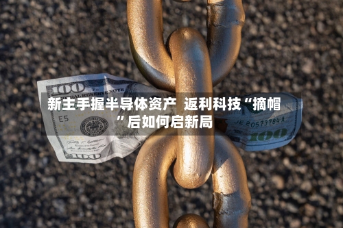 新主手握半导体资产  返利科技“摘帽”后如何启新局-第2张图片