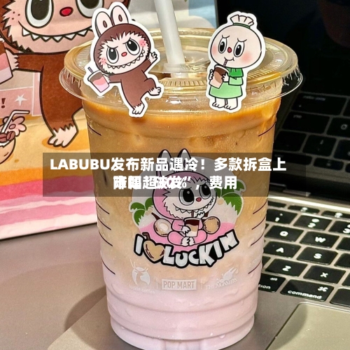 LABUBU发布新品遇冷！多款拆盒上市即“破发”，费用降幅超30%-第2张图片